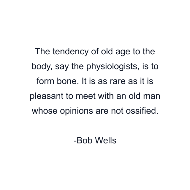 The tendency of old age to the body, say the physiologists, is to form bone. It is as rare as it is pleasant to meet with an old man whose opinions are not ossified.