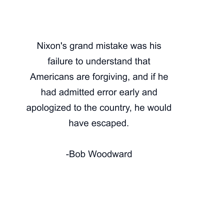 Nixon's grand mistake was his failure to understand that Americans are forgiving, and if he had admitted error early and apologized to the country, he would have escaped.