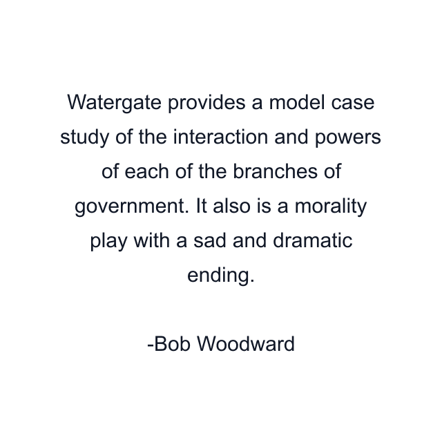 Watergate provides a model case study of the interaction and powers of each of the branches of government. It also is a morality play with a sad and dramatic ending.