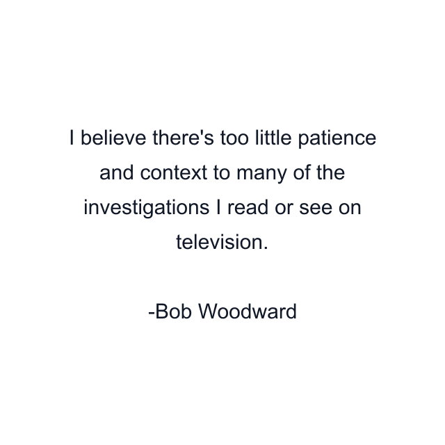 I believe there's too little patience and context to many of the investigations I read or see on television.