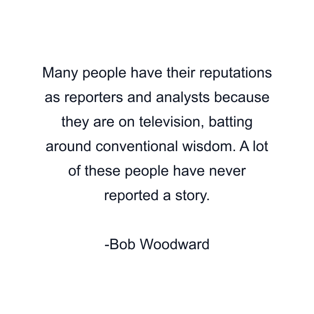 Many people have their reputations as reporters and analysts because they are on television, batting around conventional wisdom. A lot of these people have never reported a story.