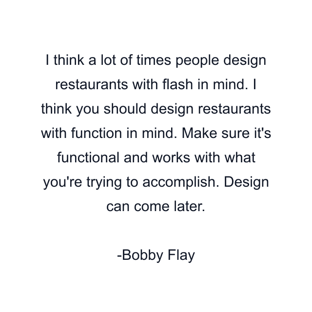 I think a lot of times people design restaurants with flash in mind. I think you should design restaurants with function in mind. Make sure it's functional and works with what you're trying to accomplish. Design can come later.