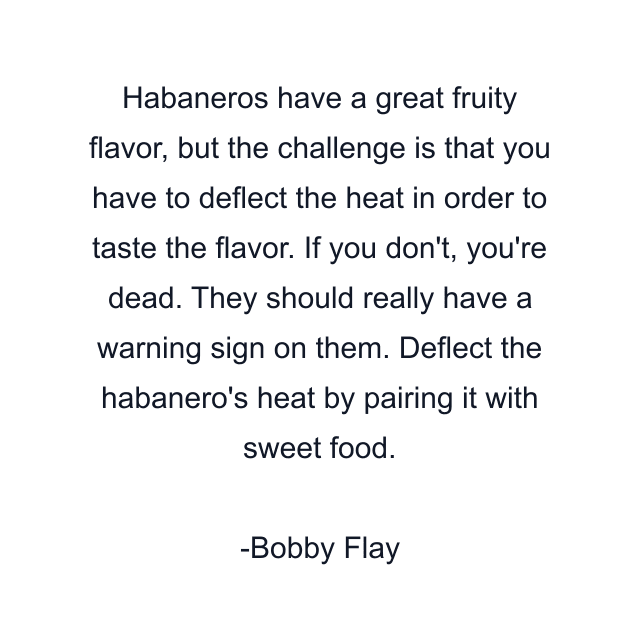 Habaneros have a great fruity flavor, but the challenge is that you have to deflect the heat in order to taste the flavor. If you don't, you're dead. They should really have a warning sign on them. Deflect the habanero's heat by pairing it with sweet food.