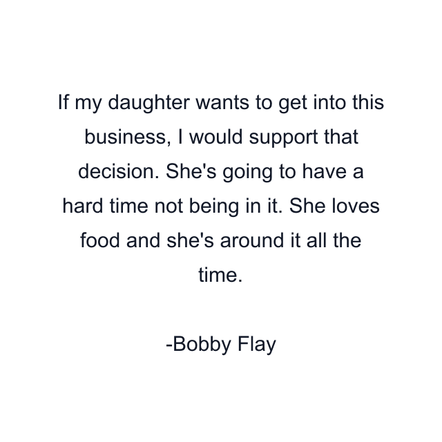 If my daughter wants to get into this business, I would support that decision. She's going to have a hard time not being in it. She loves food and she's around it all the time.