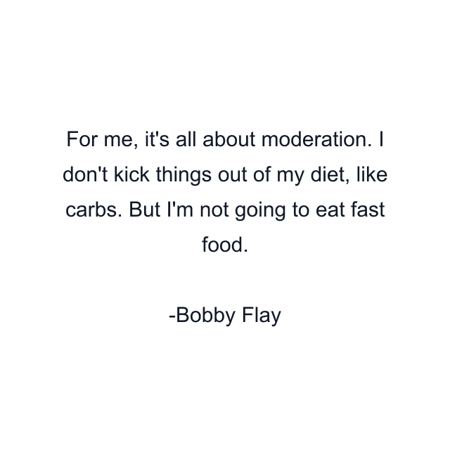 For me, it's all about moderation. I don't kick things out of my diet, like carbs. But I'm not going to eat fast food.