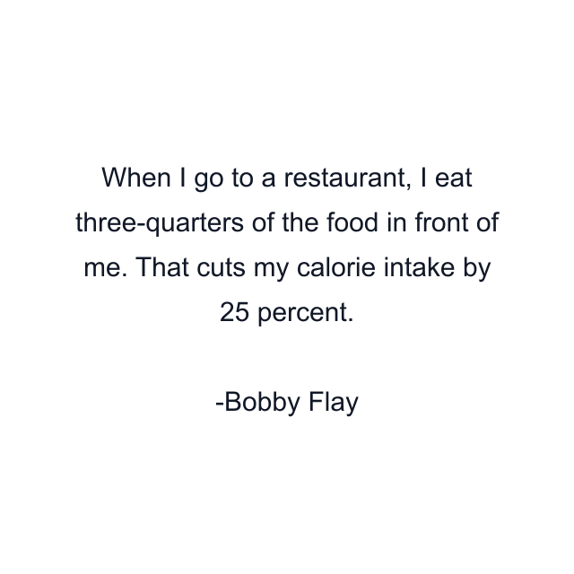 When I go to a restaurant, I eat three-quarters of the food in front of me. That cuts my calorie intake by 25 percent.