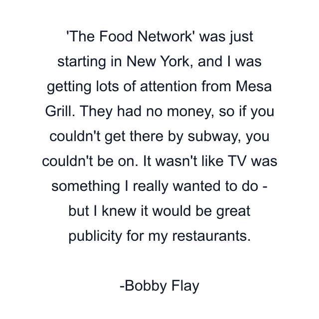 'The Food Network' was just starting in New York, and I was getting lots of attention from Mesa Grill. They had no money, so if you couldn't get there by subway, you couldn't be on. It wasn't like TV was something I really wanted to do - but I knew it would be great publicity for my restaurants.