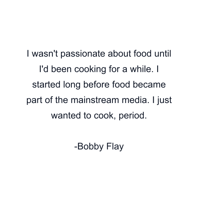 I wasn't passionate about food until I'd been cooking for a while. I started long before food became part of the mainstream media. I just wanted to cook, period.