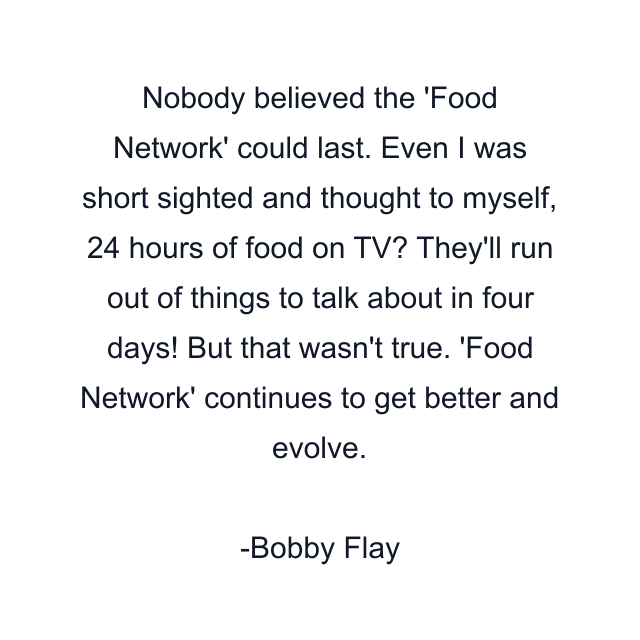 Nobody believed the 'Food Network' could last. Even I was short sighted and thought to myself, 24 hours of food on TV? They'll run out of things to talk about in four days! But that wasn't true. 'Food Network' continues to get better and evolve.