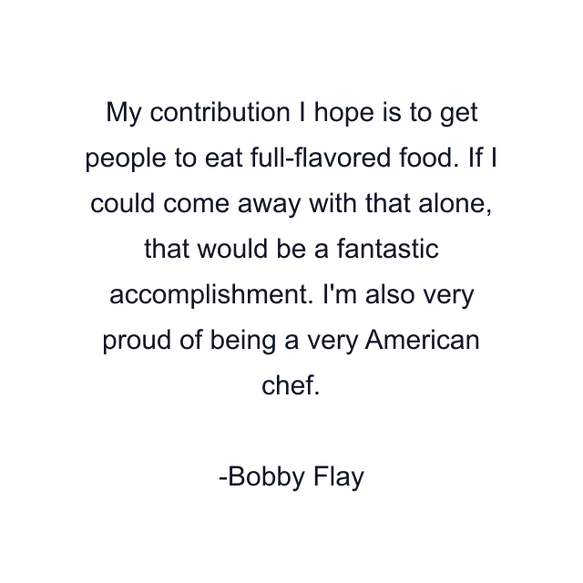 My contribution I hope is to get people to eat full-flavored food. If I could come away with that alone, that would be a fantastic accomplishment. I'm also very proud of being a very American chef.