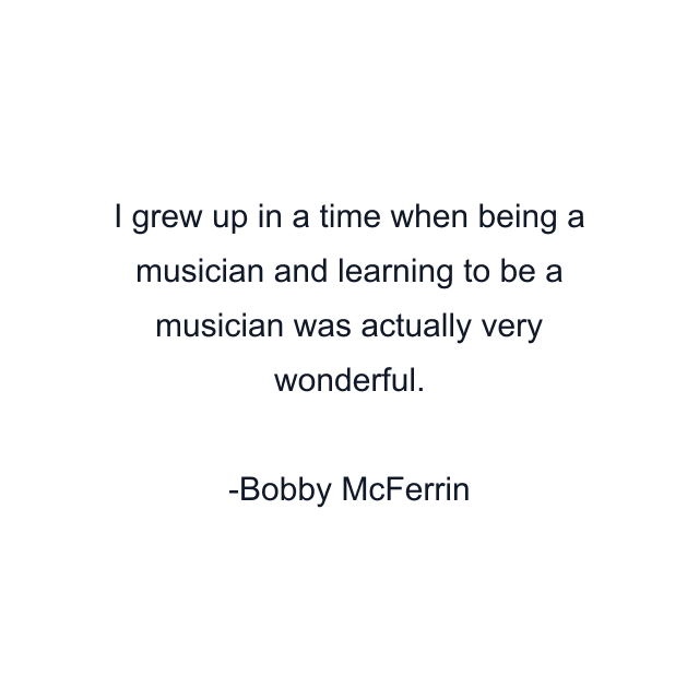 I grew up in a time when being a musician and learning to be a musician was actually very wonderful.