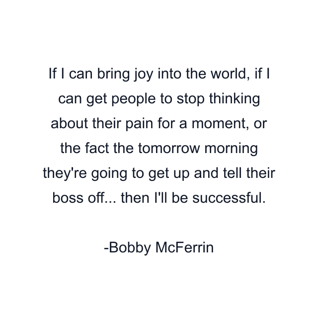 If I can bring joy into the world, if I can get people to stop thinking about their pain for a moment, or the fact the tomorrow morning they're going to get up and tell their boss off... then I'll be successful.