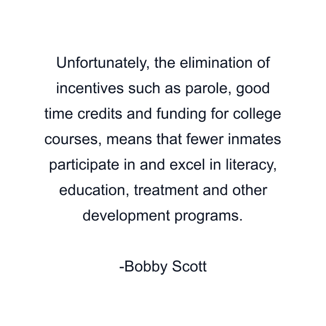 Unfortunately, the elimination of incentives such as parole, good time credits and funding for college courses, means that fewer inmates participate in and excel in literacy, education, treatment and other development programs.