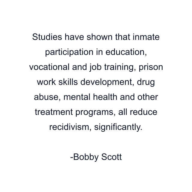 Studies have shown that inmate participation in education, vocational and job training, prison work skills development, drug abuse, mental health and other treatment programs, all reduce recidivism, significantly.