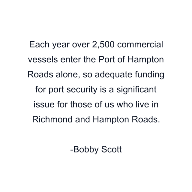 Each year over 2,500 commercial vessels enter the Port of Hampton Roads alone, so adequate funding for port security is a significant issue for those of us who live in Richmond and Hampton Roads.