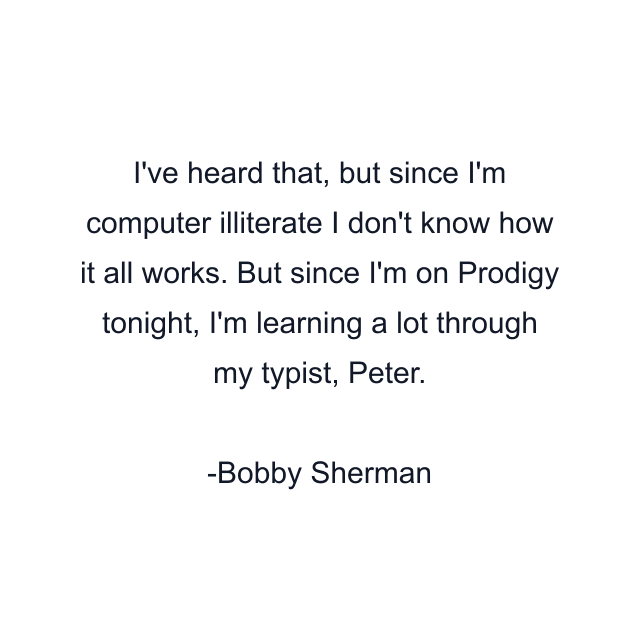 I've heard that, but since I'm computer illiterate I don't know how it all works. But since I'm on Prodigy tonight, I'm learning a lot through my typist, Peter.