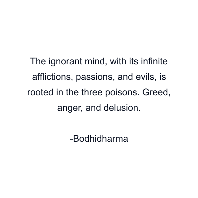 The ignorant mind, with its infinite afflictions, passions, and evils, is rooted in the three poisons. Greed, anger, and delusion.