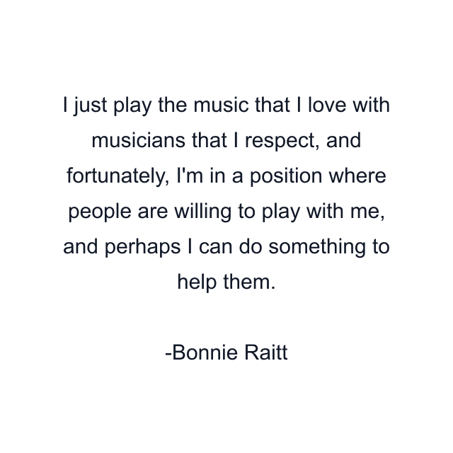 I just play the music that I love with musicians that I respect, and fortunately, I'm in a position where people are willing to play with me, and perhaps I can do something to help them.