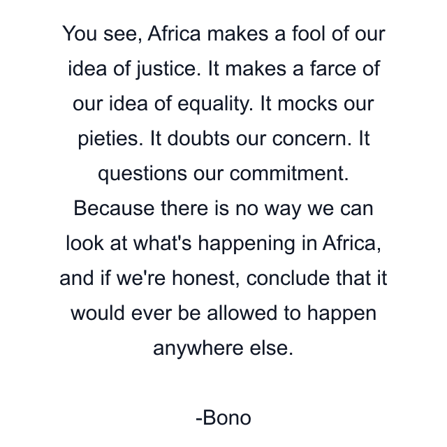 You see, Africa makes a fool of our idea of justice. It makes a farce of our idea of equality. It mocks our pieties. It doubts our concern. It questions our commitment. Because there is no way we can look at what's happening in Africa, and if we're honest, conclude that it would ever be allowed to happen anywhere else.