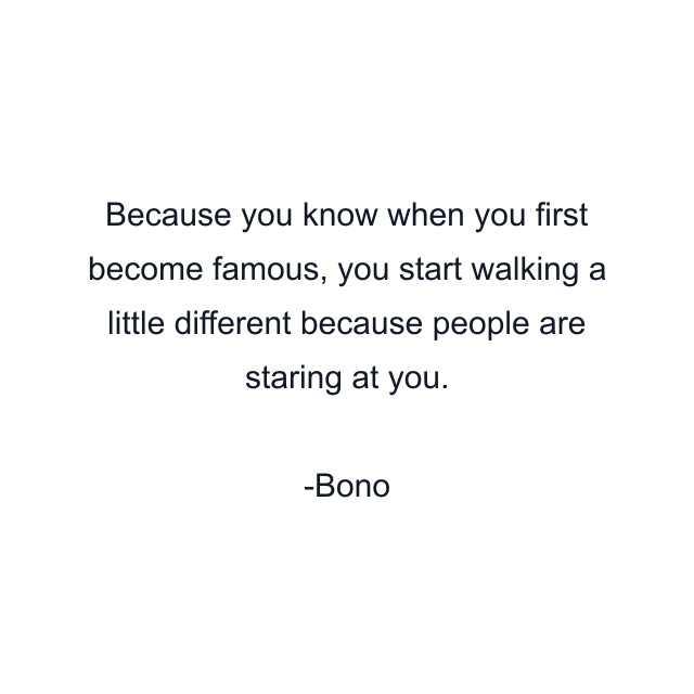 Because you know when you first become famous, you start walking a little different because people are staring at you.