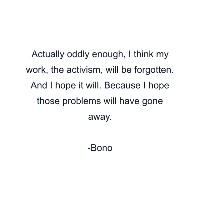 Actually oddly enough, I think my work, the activism, will be forgotten. And I hope it will. Because I hope those problems will have gone away.