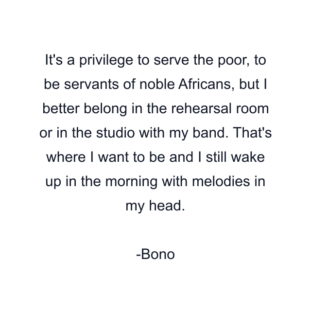 It's a privilege to serve the poor, to be servants of noble Africans, but I better belong in the rehearsal room or in the studio with my band. That's where I want to be and I still wake up in the morning with melodies in my head.