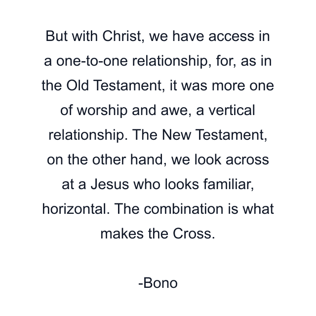 But with Christ, we have access in a one-to-one relationship, for, as in the Old Testament, it was more one of worship and awe, a vertical relationship. The New Testament, on the other hand, we look across at a Jesus who looks familiar, horizontal. The combination is what makes the Cross.