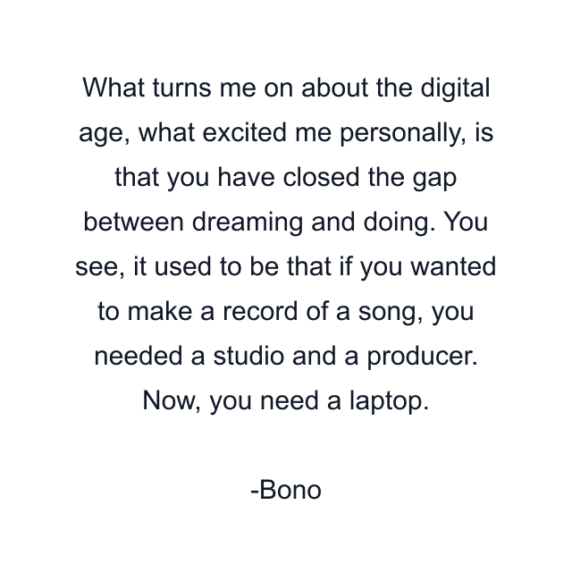 What turns me on about the digital age, what excited me personally, is that you have closed the gap between dreaming and doing. You see, it used to be that if you wanted to make a record of a song, you needed a studio and a producer. Now, you need a laptop.