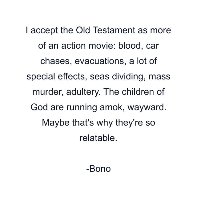 I accept the Old Testament as more of an action movie: blood, car chases, evacuations, a lot of special effects, seas dividing, mass murder, adultery. The children of God are running amok, wayward. Maybe that's why they're so relatable.