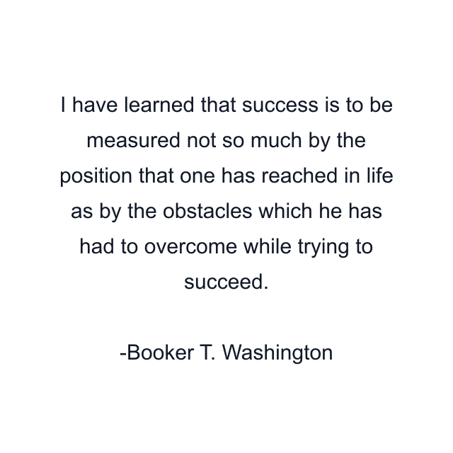 I have learned that success is to be measured not so much by the position that one has reached in life as by the obstacles which he has had to overcome while trying to succeed.