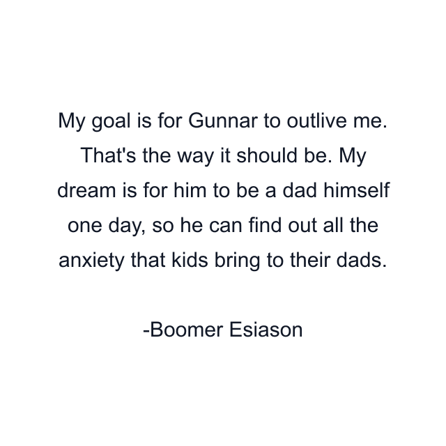 My goal is for Gunnar to outlive me. That's the way it should be. My dream is for him to be a dad himself one day, so he can find out all the anxiety that kids bring to their dads.