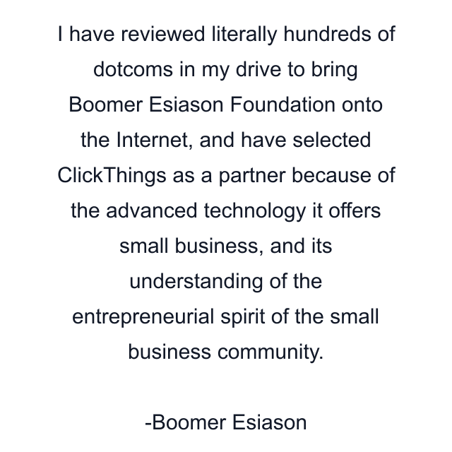 I have reviewed literally hundreds of dotcoms in my drive to bring Boomer Esiason Foundation onto the Internet, and have selected ClickThings as a partner because of the advanced technology it offers small business, and its understanding of the entrepreneurial spirit of the small business community.