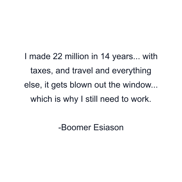 I made 22 million in 14 years... with taxes, and travel and everything else, it gets blown out the window... which is why I still need to work.