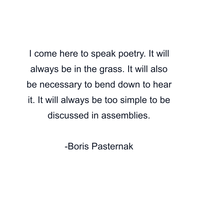 I come here to speak poetry. It will always be in the grass. It will also be necessary to bend down to hear it. It will always be too simple to be discussed in assemblies.