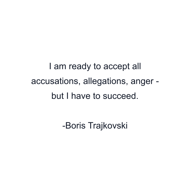 I am ready to accept all accusations, allegations, anger - but I have to succeed.