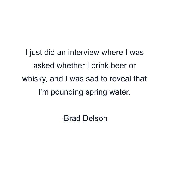 I just did an interview where I was asked whether I drink beer or whisky, and I was sad to reveal that I'm pounding spring water.