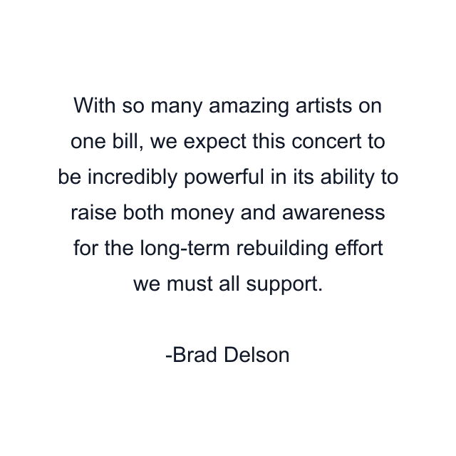 With so many amazing artists on one bill, we expect this concert to be incredibly powerful in its ability to raise both money and awareness for the long-term rebuilding effort we must all support.