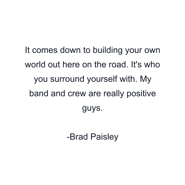 It comes down to building your own world out here on the road. It's who you surround yourself with. My band and crew are really positive guys.