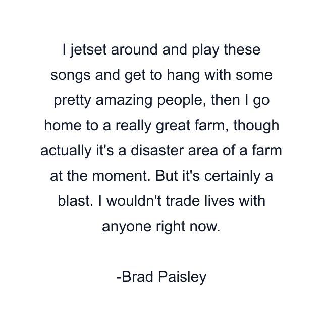 I jetset around and play these songs and get to hang with some pretty amazing people, then I go home to a really great farm, though actually it's a disaster area of a farm at the moment. But it's certainly a blast. I wouldn't trade lives with anyone right now.