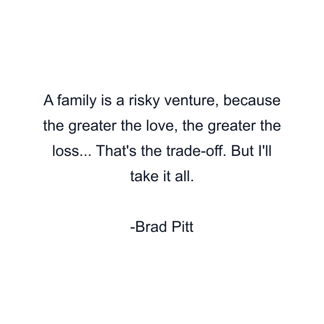 A family is a risky venture, because the greater the love, the greater the loss... That's the trade-off. But I'll take it all.