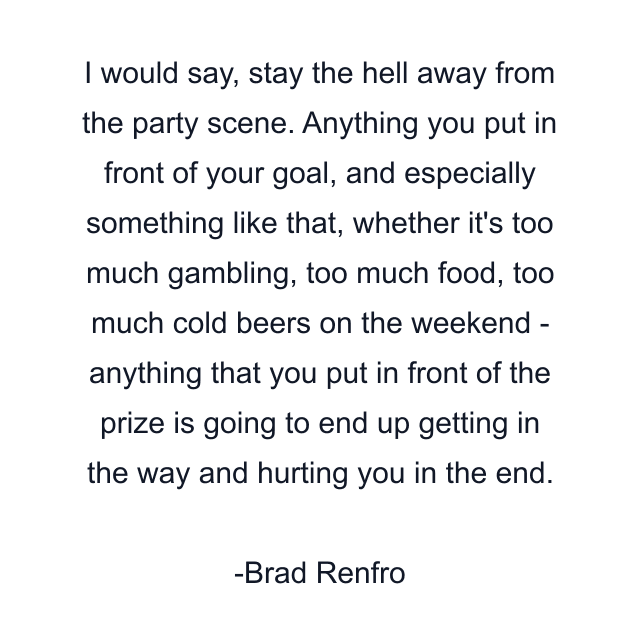 I would say, stay the hell away from the party scene. Anything you put in front of your goal, and especially something like that, whether it's too much gambling, too much food, too much cold beers on the weekend - anything that you put in front of the prize is going to end up getting in the way and hurting you in the end.