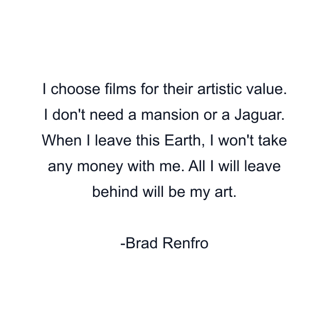 I choose films for their artistic value. I don't need a mansion or a Jaguar. When I leave this Earth, I won't take any money with me. All I will leave behind will be my art.