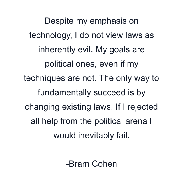 Despite my emphasis on technology, I do not view laws as inherently evil. My goals are political ones, even if my techniques are not. The only way to fundamentally succeed is by changing existing laws. If I rejected all help from the political arena I would inevitably fail.