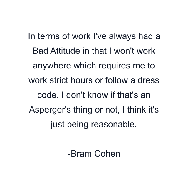 In terms of work I've always had a Bad Attitude in that I won't work anywhere which requires me to work strict hours or follow a dress code. I don't know if that's an Asperger's thing or not, I think it's just being reasonable.