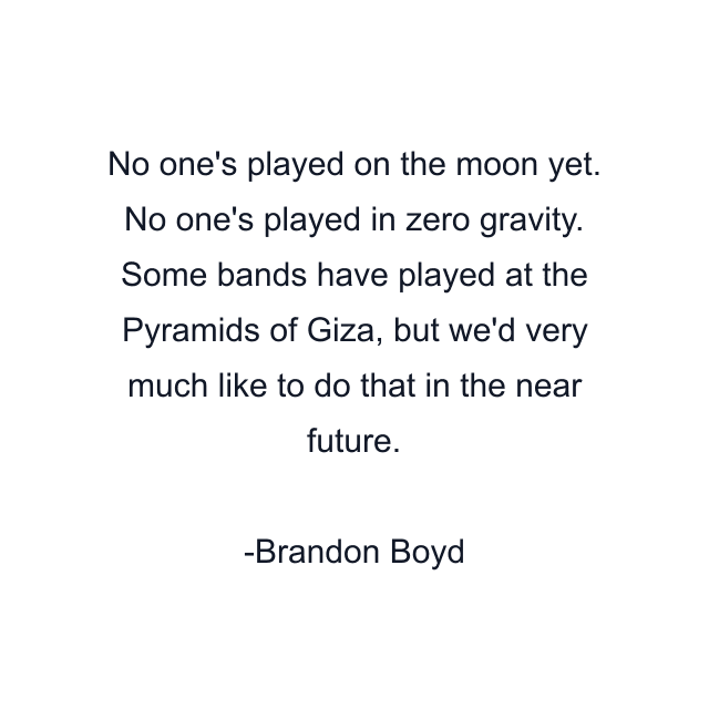 No one's played on the moon yet. No one's played in zero gravity. Some bands have played at the Pyramids of Giza, but we'd very much like to do that in the near future.