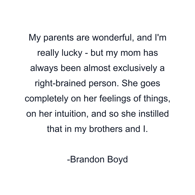 My parents are wonderful, and I'm really lucky - but my mom has always been almost exclusively a right-brained person. She goes completely on her feelings of things, on her intuition, and so she instilled that in my brothers and I.