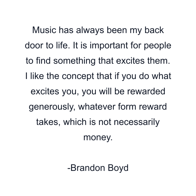 Music has always been my back door to life. It is important for people to find something that excites them. I like the concept that if you do what excites you, you will be rewarded generously, whatever form reward takes, which is not necessarily money.