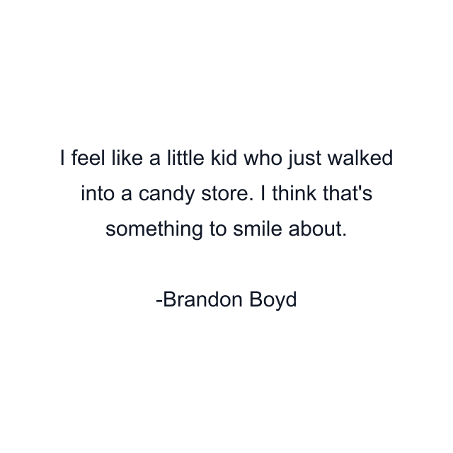 I feel like a little kid who just walked into a candy store. I think that's something to smile about.