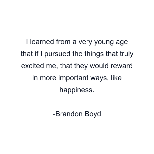 I learned from a very young age that if I pursued the things that truly excited me, that they would reward in more important ways, like happiness.