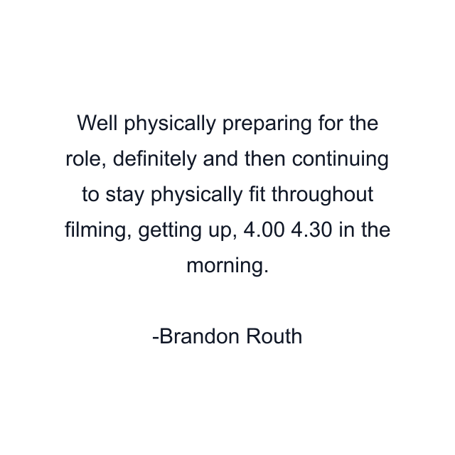 Well physically preparing for the role, definitely and then continuing to stay physically fit throughout filming, getting up, 4.00 4.30 in the morning.